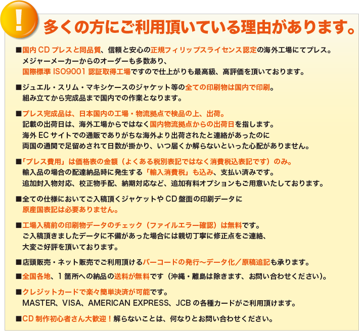 多くの方にご利用頂いている理由があります。
            ■国内CDプレスと同品質、信頼と安心の正規フィリップスライセンス認定の海外工場にてプレス。
            　メジャーメーカーからのオーダーも多数あり、
            　国際標準 ISO9001認証取得工場ですので仕上がりも最高級、高評価を頂いております。
            ■ジュエル・スリム・マキシケースのジャケット等の全ての印刷物は国内で印刷。
            　組み立てから完成品まで国内での作業となります。
            ■プレス完成品は、日本国内の工場・物流拠点で検品の上、出荷。
            　記載の出荷日は、海外工場からではなく国内物流拠点からの出荷日を指します。
            　海外ECサイトでの通販でありがちな海外より出荷されたと連絡があったのに
            　両国の通関で足留めされて日数が掛かり、いつ届くか解らないといった心配がありません。
            ■「プレス費用」は価格表の金額（よくある税別表記ではなく消費税込表記です）のみ。
            　輸入品の場合の配達納品時に発生する「輸入消費税」も込み、支払い済みです。
            　追加封入物対応、校正物手配、納期対応など、追加有料オプションもご用意いたしております。
            ■全ての仕様においてご入稿頂くジャケットやCD盤面の印刷データに
            　原産国表記は必要ありません。
            ■工場入稿前の印刷物データのチェック（ファイルエラー確認）は無料です。
            　ご入稿頂きましたデータに不備があった場合には親切丁寧に修正点をご連絡、
            　大変ご好評を頂いております。
            ■店頭販売・ネット販売でご利用頂けるバーコードの発行～データ化／原稿追記も承ります。
            ■全国各地、1箇所への納品の送料が無料です（沖縄・離島は除きます、お問い合わせください）。
            ■クレジットカードで楽々簡単決済が可能です。
            　MASTER、VISA、AMERICAN EXPRESS、JCBの各種カードがご利用頂けます。
            ■CD制作初心者さん大歓迎！解らないことは、何なりとお問い合わせください。