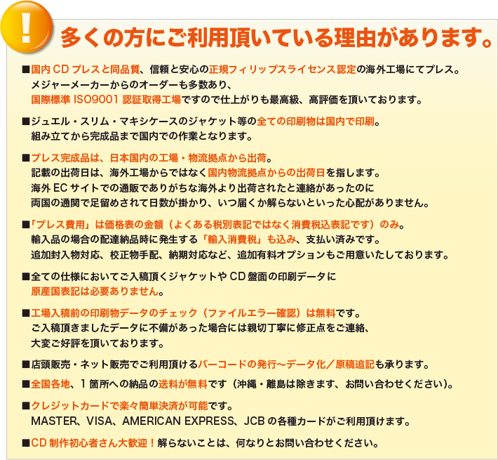 多くの方にご利用頂いている理由があります。
            ■国内CDプレスと同品質、信頼と安心の正規フィリップスライセンス認定の海外工場にてプレス。
            　メジャーメーカーからのオーダーも多数あり、
            　国際標準 ISO9001認証取得工場ですので仕上がりも最高級、高評価を頂いております。
            ■ジュエル・スリム・マキシケースのジャケット等の全ての印刷物は国内で印刷。
            　組み立てから完成品まで国内での作業となります。
            ■プレス完成品は、日本国内の工場・物流拠点から出荷。
            　記載の出荷日は、海外工場からではなく国内物流拠点からの出荷日を指します。
            　海外ECサイトでの通販でありがちな海外より出荷されたと連絡があったのに
            　両国の通関で足留めされて日数が掛かり、いつ届くか解らないといった心配がありません。
            ■「プレス費用」は価格表の金額（よくある税別表記ではなく消費税込表記です）のみ。
            　輸入品の場合の配達納品時に発生する「輸入消費税」も込み、支払い済みです。
            　追加封入物対応、校正物手配、納期対応など、追加有料オプションもご用意いたしております。
            ■全ての仕様においてご入稿頂くジャケットやCD盤面の印刷データに
            　原産国表記は必要ありません。
            ■工場入稿前の印刷物データのチェック（ファイルエラー確認）は無料です。
            　ご入稿頂きましたデータに不備があった場合には親切丁寧に修正点をご連絡、
            　大変ご好評を頂いております。
            ■店頭販売・ネット販売でご利用頂けるバーコードの発行～データ化／原稿追記も承ります。
            ■全国各地、1箇所への納品の送料が無料です（沖縄・離島は除きます、お問い合わせください）。
            ■クレジットカードで楽々簡単決済が可能です。
            　MASTER、VISA、AMERICAN EXPRESS、JCBの各種カードがご利用頂けます。
            ■CD制作初心者さん大歓迎！解らないことは、何なりとお問い合わせください。